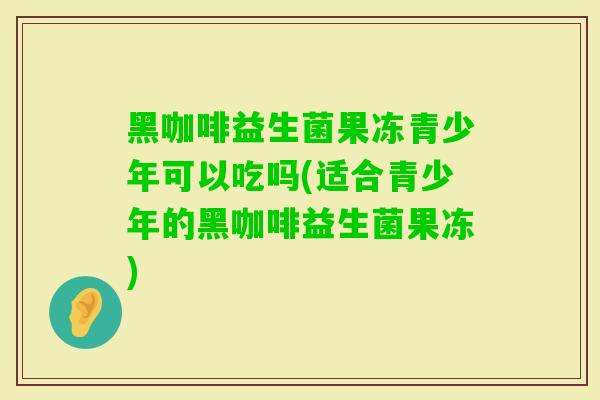 黑咖啡益生菌果冻青少年可以吃吗(适合青少年的黑咖啡益生菌果冻)