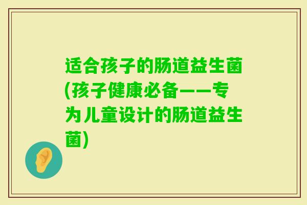 适合孩子的肠道益生菌(孩子健康必备——专为儿童设计的肠道益生菌)