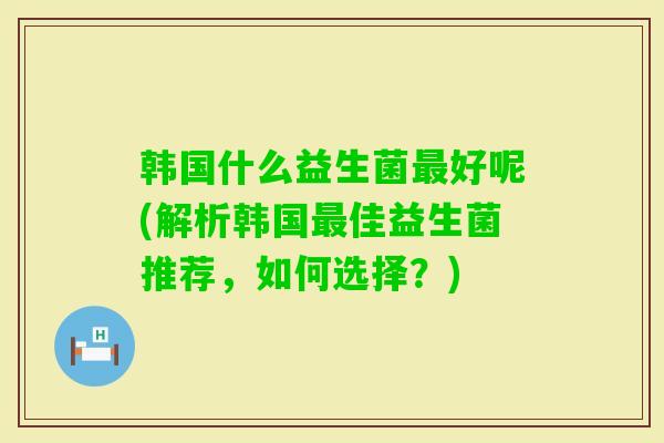 韩国什么益生菌好呢(解析韩国佳益生菌推荐，如何选择？)