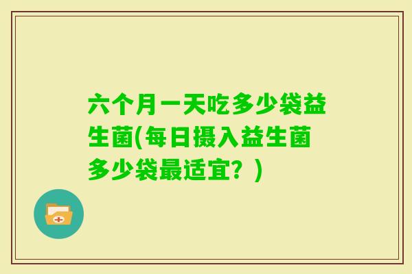 六个月一天吃多少袋益生菌(每日摄入益生菌多少袋适宜?) 六个月一天吃多少袋益生菌(每日摄入益生菌多少袋适宜?)