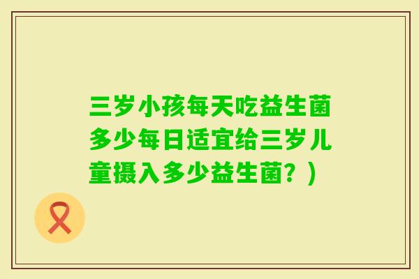 三岁小孩每天吃益生菌多少每日适宜给三岁儿童摄入多少益生菌?) 三岁小孩每天吃益生菌多少每日适宜给三岁儿童摄入多少益生菌?)