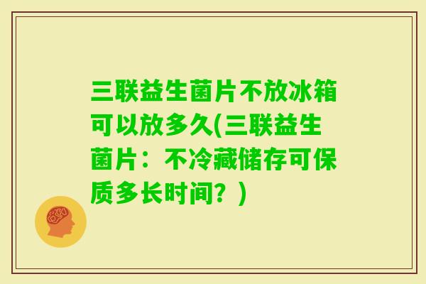 三联益生菌片不放冰箱可以放多久(三联益生菌片：不冷藏储存可保质多长时间？)