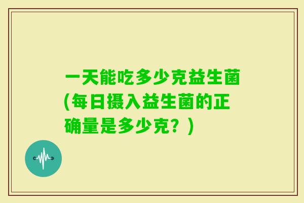 一天能吃多少克益生菌(每日摄入益生菌的正确量是多少克?) 一天能吃多少克益生菌(每日摄入益生菌的正确量是多少克?)