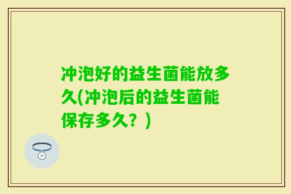 冲泡好的益生菌能放多久(冲泡后的益生菌能保存多久?) 冲泡好的益生菌能放多久(冲泡后的益生菌能保存多久?)
