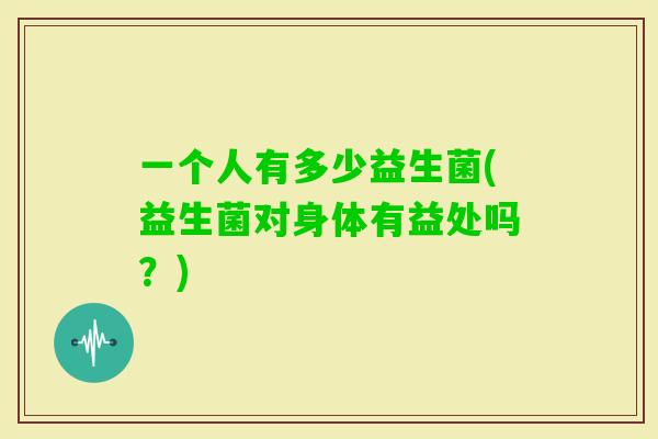 一个人有多少益生菌(益生菌对身体有益处吗？)