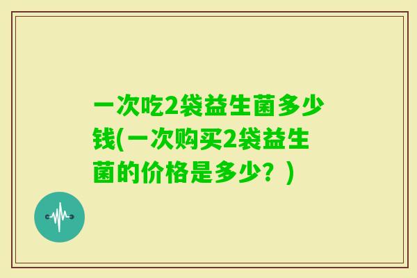 一次吃2袋益生菌多少钱(一次购买2袋益生菌的价格是多少？)