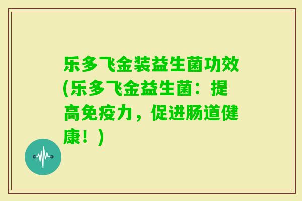 乐多飞金装益生菌功效(乐多飞金益生菌:提高力,促进肠道健康!) 乐多飞金装益生菌功效(乐多飞金益生菌:提高力,促进肠道健康!)