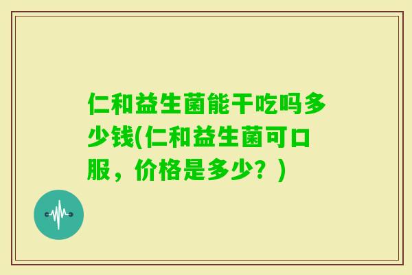 仁和益生菌能干吃吗多少钱(仁和益生菌可口服，价格是多少？)
