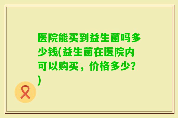医院能买到益生菌吗多少钱(益生菌在医院内可以购买，价格多少？)