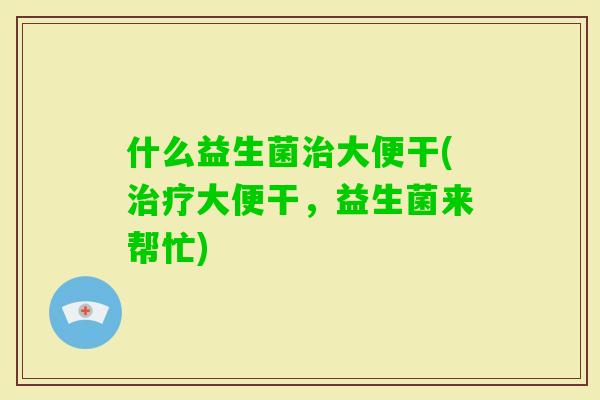 什么益生菌大便干(大便干，益生菌来帮忙)