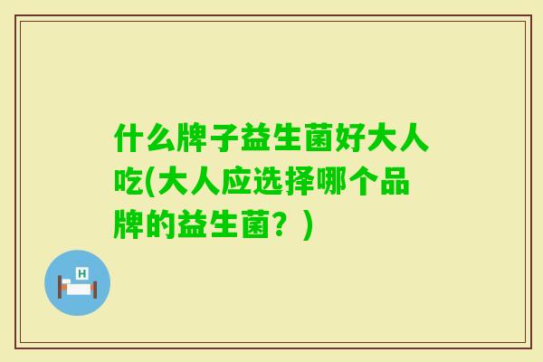 什么牌子益生菌好大人吃(大人应选择哪个品牌的益生菌？)