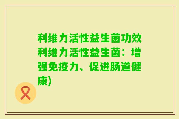利维力活性益生菌功效利维力活性益生菌：增强力、促进肠道健康)