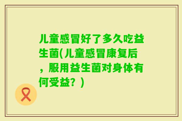 儿童好了多久吃益生菌(儿童康复后，服用益生菌对身体有何受益？)