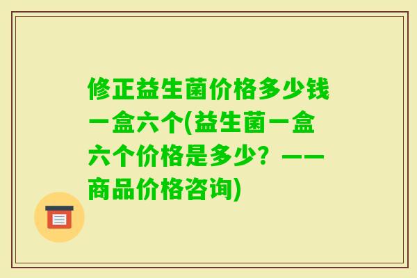 修正益生菌价格多少钱一盒六个(益生菌一盒六个价格是多少？——商品价格咨询)