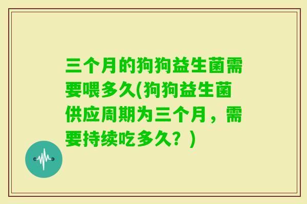 三个月的狗狗益生菌需要喂多久(狗狗益生菌供应周期为三个月,需要持续吃多久?) 三个月的狗狗益生菌需要喂多久(狗狗益生菌供应周期为三个月,需要持续吃多久?)