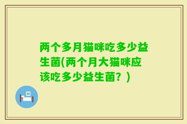 两个多月猫咪吃多少益生菌(两个月大猫咪应该吃多少益生菌？)