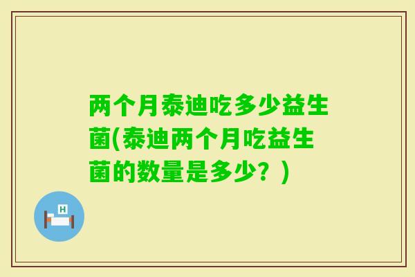 两个月泰迪吃多少益生菌(泰迪两个月吃益生菌的数量是多少？)