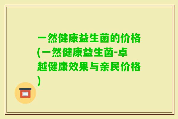 一然健康益生菌的价格(一然健康益生菌-卓越健康效果与亲民价格) 一然健康益生菌的价格(一然健康益生菌-卓越健康效果与亲民价格)