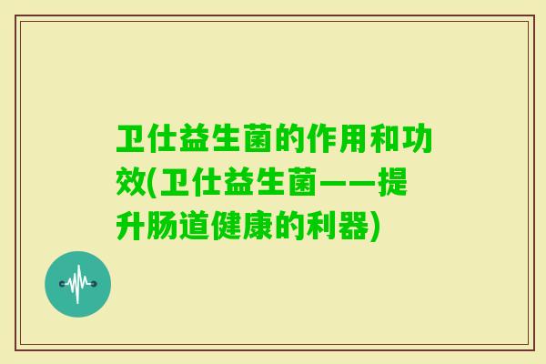 卫仕益生菌的作用和功效(卫仕益生菌——提升肠道健康的利器) 卫仕益生菌的作用和功效(卫仕益生菌——提升肠道健康的利器)