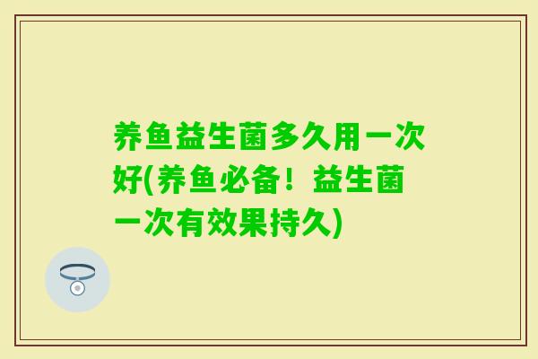 养鱼益生菌多久用一次好(养鱼必备!益生菌一次有效果持久) 养鱼益生菌多久用一次好(养鱼必备!益生菌一次有效果持久)