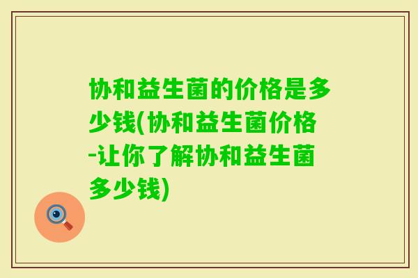 协和益生菌的价格是多少钱(协和益生菌价格-让你了解协和益生菌多少钱)