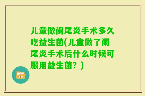 儿童做阑尾炎手术多久吃益生菌(儿童做了阑尾炎手术后什么时候可服用益生菌？)