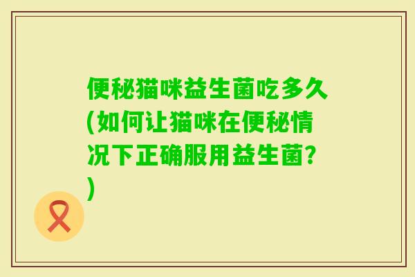 猫咪益生菌吃多久(如何让猫咪在情况下正确服用益生菌?) 猫咪益生菌吃多久(如何让猫咪在情况下正确服用益生菌?)