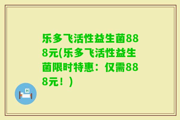 乐多飞活性益生菌888元(乐多飞活性益生菌限时特惠:仅需888元!) 乐多飞活性益生菌888元(乐多飞活性益生菌限时特惠:仅需888元!)