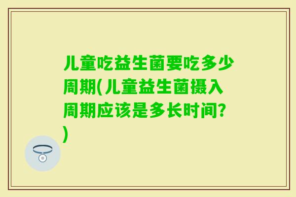 儿童吃益生菌要吃多少周期(儿童益生菌摄入周期应该是多长时间?) 儿童吃益生菌要吃多少周期(儿童益生菌摄入周期应该是多长时间?)