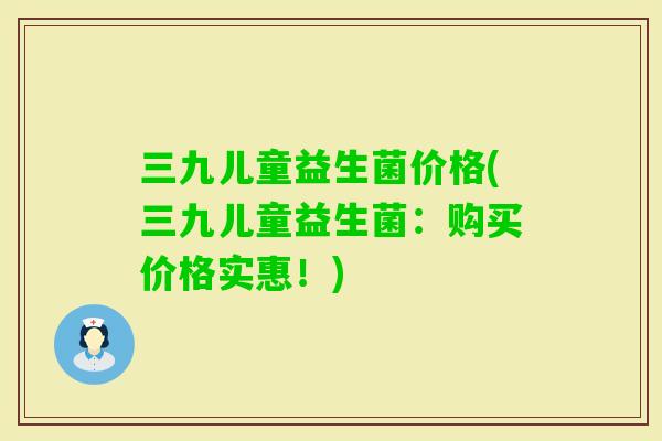 三九儿童益生菌价格(三九儿童益生菌:购买价格实惠!) 三九儿童益生菌价格(三九儿童益生菌:购买价格实惠!)