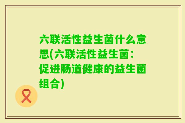六联活性益生菌什么意思(六联活性益生菌:促进肠道健康的益生菌组合) 六联活性益生菌什么意思(六联活性益生菌:促进肠道健康的益生菌组合)