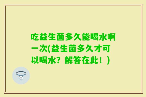 吃益生菌多久能喝水啊一次(益生菌多久才可以喝水?解答在此!) 吃益生菌多久能喝水啊一次(益生菌多久才可以喝水?解答在此!)