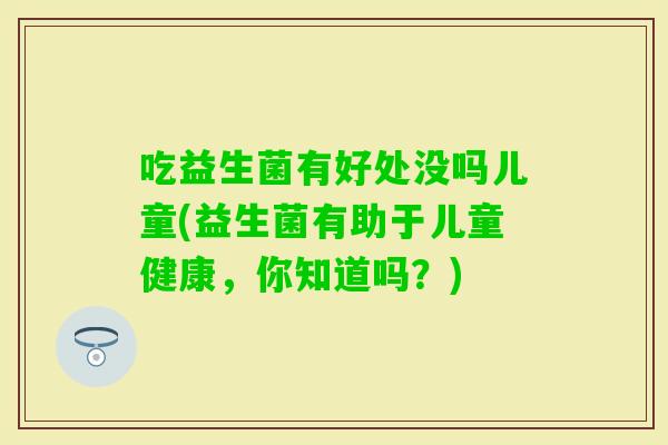吃益生菌有好处没吗儿童(益生菌有助于儿童健康,你知道吗?) 吃益生菌有好处没吗儿童(益生菌有助于儿童健康,你知道吗?)