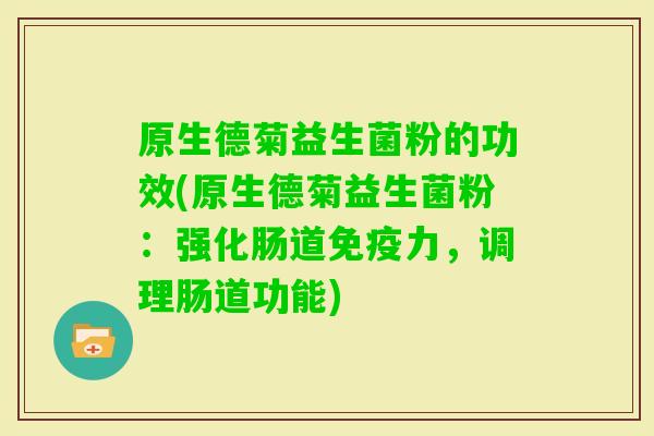 原生德菊益生菌粉的功效(原生德菊益生菌粉:强化肠道力,调理肠道功能) 原生德菊益生菌粉的功效(原生德菊益生菌粉:强化肠道力,调理肠道功能)