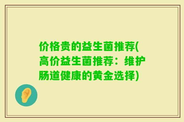 价格贵的益生菌推荐(高价益生菌推荐:维护肠道健康的黄金选择) 价格贵的益生菌推荐(高价益生菌推荐:维护肠道健康的黄金选择)