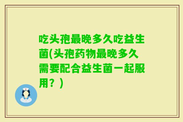 吃头孢晚多久吃益生菌(头孢晚多久需要配合益生菌一起服用?) 吃头孢晚多久吃益生菌(头孢晚多久需要配合益生菌一起服用?)