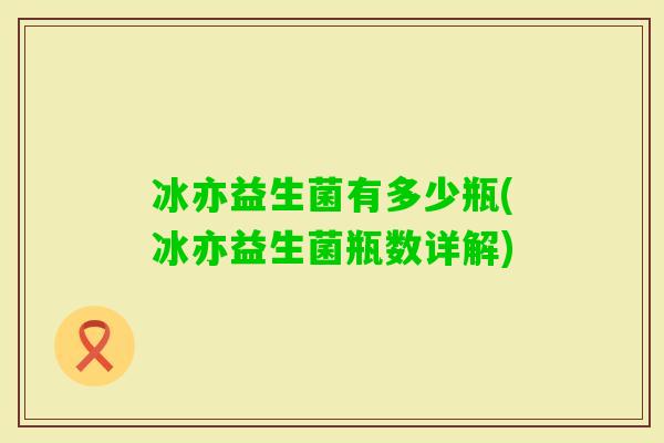 冰亦益生菌有多少瓶(冰亦益生菌瓶数详解) 冰亦益生菌有多少瓶(冰亦益生菌瓶数详解)