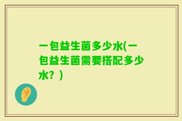 一包益生菌多少水(一包益生菌需要搭配多少水?) 一包益生菌多少水(一包益生菌需要搭配多少水?)