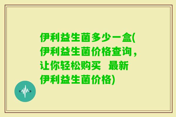 伊利益生菌多少一盒(伊利益生菌价格查询，让你轻松购买  新伊利益生菌价格)