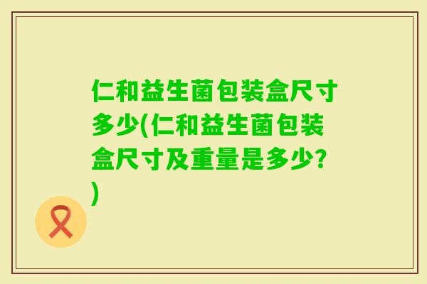 仁和益生菌包装盒尺寸多少(仁和益生菌包装盒尺寸及重量是多少?) 仁和益生菌包装盒尺寸多少(仁和益生菌包装盒尺寸及重量是多少?)
