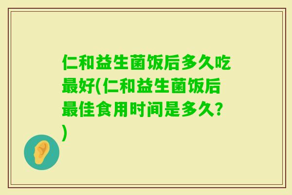 仁和益生菌饭后多久吃好(仁和益生菌饭后佳食用时间是多久？)
