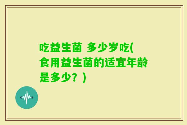 吃益生菌 多少岁吃(食用益生菌的适宜年龄是多少？)
