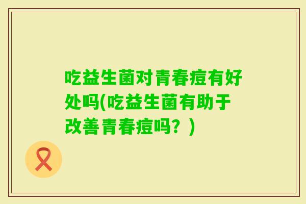 吃益生菌对青春痘有好处吗(吃益生菌有助于改善青春痘吗?) 吃益生菌对青春痘有好处吗(吃益生菌有助于改善青春痘吗?)