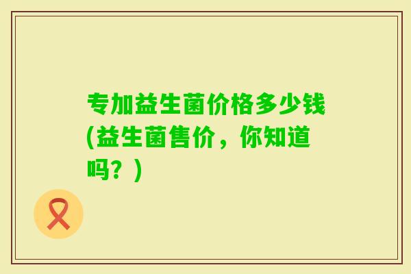 专加益生菌价格多少钱(益生菌售价，你知道吗？)