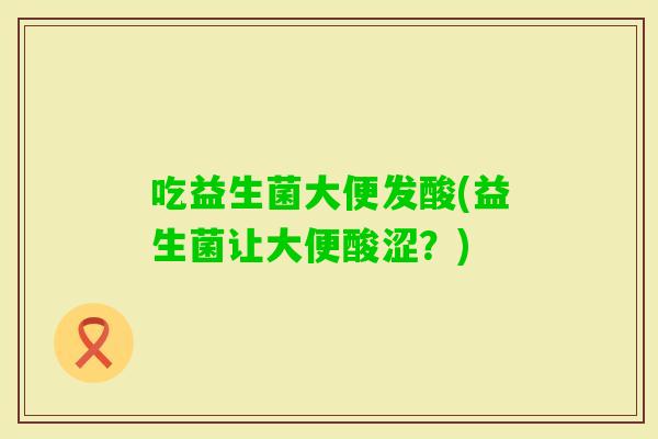 吃益生菌大便发酸(益生菌让大便酸涩？)