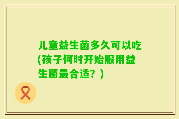 儿童益生菌多久可以吃(孩子何时开始服用益生菌合适?) 儿童益生菌多久可以吃(孩子何时开始服用益生菌合适?)
