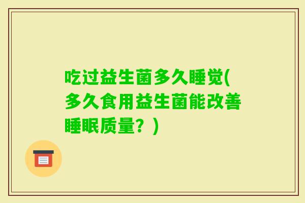 吃过益生菌多久睡觉(多久食用益生菌能改善质量?) 吃过益生菌多久睡觉(多久食用益生菌能改善质量?)