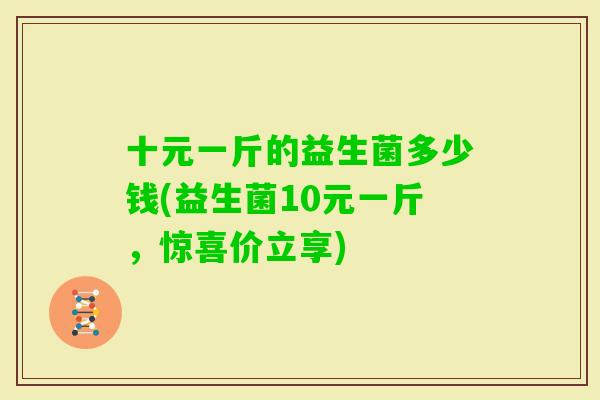 十元一斤的益生菌多少钱(益生菌10元一斤,惊喜价立享) 十元一斤的益生菌多少钱(益生菌10元一斤,惊喜价立享)