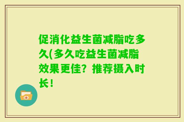 促消化益生菌减脂吃多久(多久吃益生菌减脂效果更佳?推荐摄入时长! 促消化益生菌减脂吃多久(多久吃益生菌减脂效果更佳?推荐摄入时长!