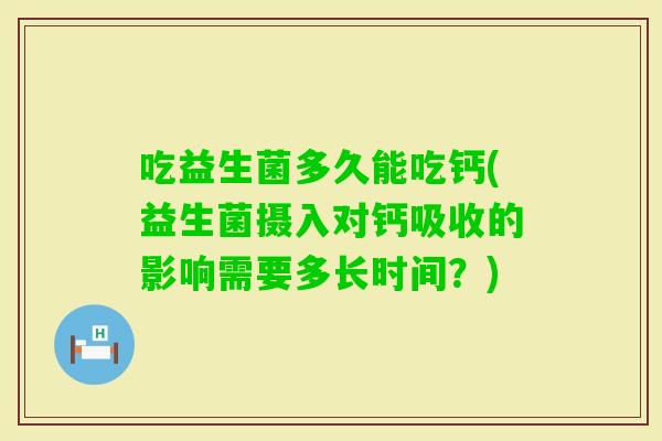 吃益生菌多久能吃钙(益生菌摄入对钙吸收的影响需要多长时间?) 吃益生菌多久能吃钙(益生菌摄入对钙吸收的影响需要多长时间?)